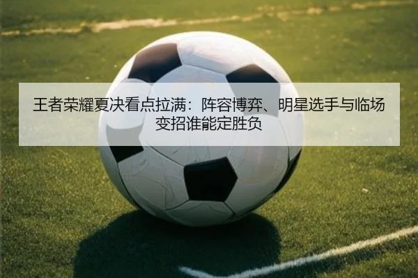 王者荣耀夏决看点拉满：阵容博弈、明星选手与临场变招谁能定胜负
