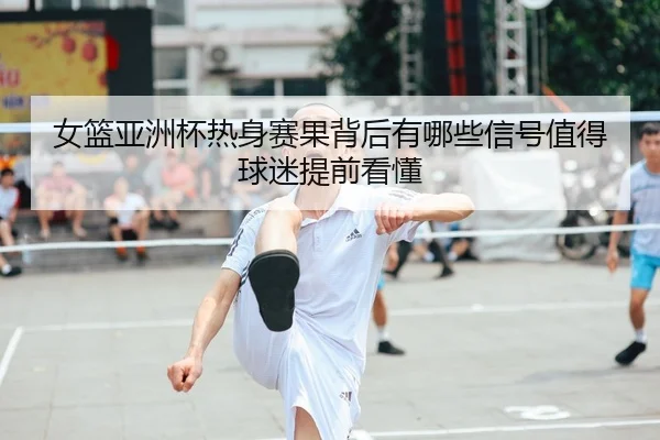 女篮亚洲杯热身赛果背后有哪些信号值得球迷提前看懂